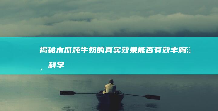 揭秘木瓜炖牛奶的真实效果：能否有效丰胸与科学解析